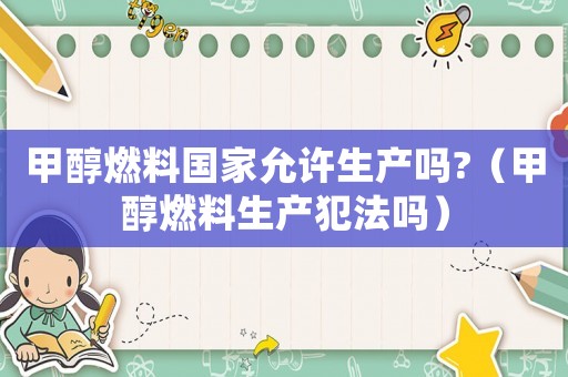 甲醇燃料國家允許生產嗎?（甲醇燃料生產犯法嗎）