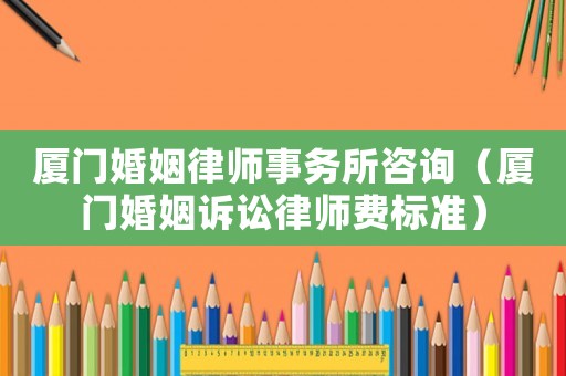 廈門婚姻律師事務所咨詢（廈門婚姻訴訟律師費標準）