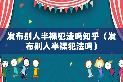 發布別人半裸犯法嗎知乎（發布別人半裸犯法嗎）
