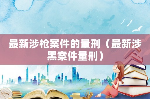 最新涉槍案件的量刑（最新涉黑案件量刑）