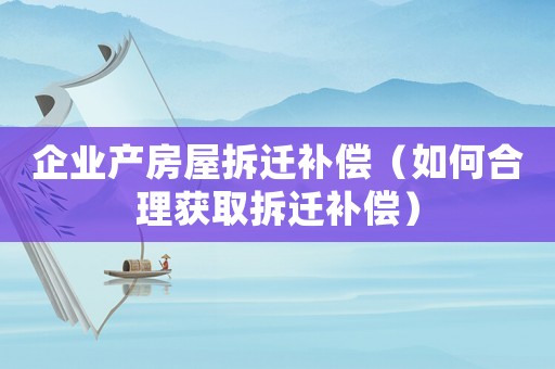 企業產房屋拆遷補償（如何合理獲取拆遷補償）