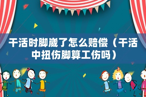 干活時腳崴了怎么賠償（干活中扭傷腳算工傷嗎）