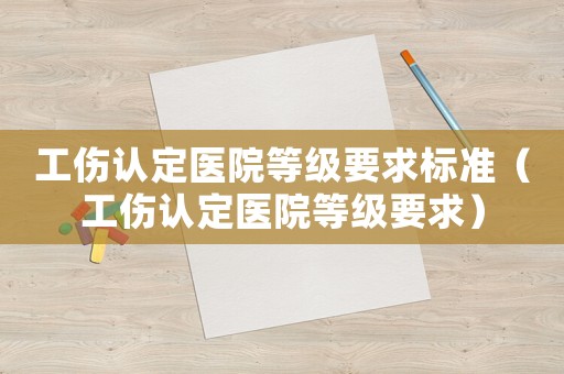 工傷認(rèn)定醫(yī)院等級要求標(biāo)準(zhǔn)（工傷認(rèn)定醫(yī)院等級要求）