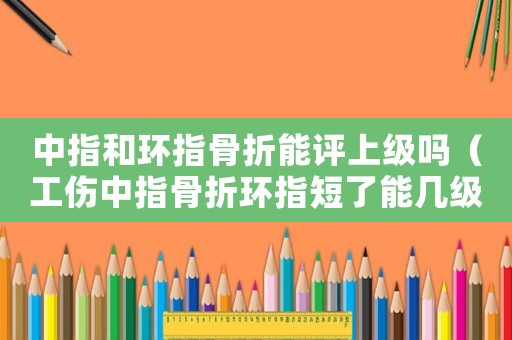中指和環(huán)指骨折能評(píng)上級(jí)嗎（工傷中指骨折環(huán)指短了能幾級(jí)傷殘）