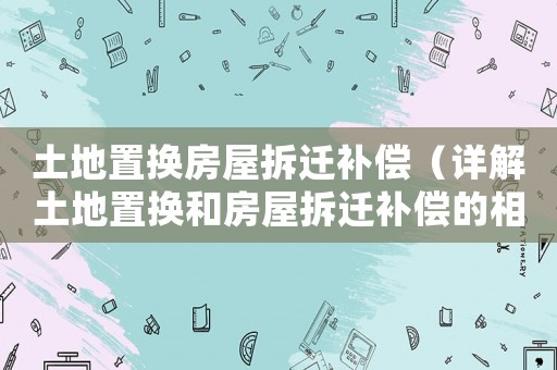 土地置換房屋拆遷補償（詳解土地置換和房屋拆遷補償的相關政策）