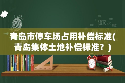 青島市停車場占用補償標準(青島集體土地補償標準？)