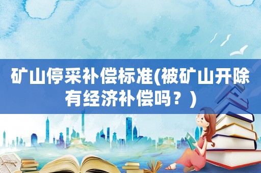 礦山停采補償標準(被礦山開除有經濟補償嗎？)