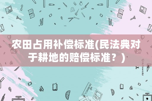 農田占用補償標準(民法典對于耕地的賠償標準？)