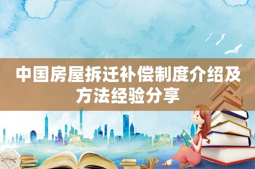 中國房屋拆遷補(bǔ)償制度介紹及方法經(jīng)驗(yàn)分享