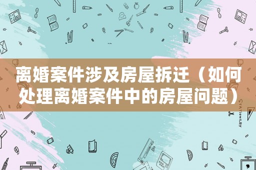 離婚案件涉及房屋拆遷（如何處理離婚案件中的房屋問題）