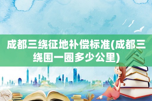 成都三繞征地補償標準(成都三繞圍一圈多少公里)