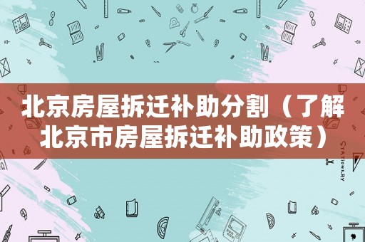 北京房屋拆遷補助分割（了解北京市房屋拆遷補助政策）