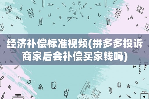 經濟補償標準視頻(拼多多投訴商家后會補償買家錢嗎)