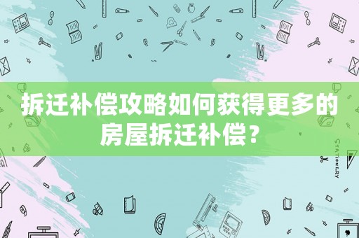 拆遷補償攻略如何獲得更多的房屋拆遷補償？