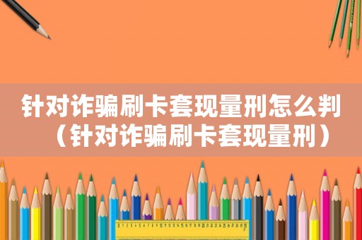 針對詐騙刷卡套現(xiàn)量刑怎么判（針對詐騙刷卡套現(xiàn)量刑）