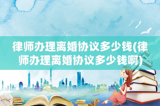 律師辦理離婚協議多少錢(律師辦理離婚協議多少錢啊)