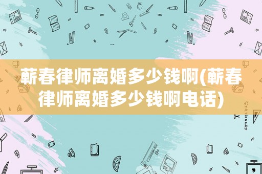 蘄春律師離婚多少錢啊(蘄春律師離婚多少錢啊電話)