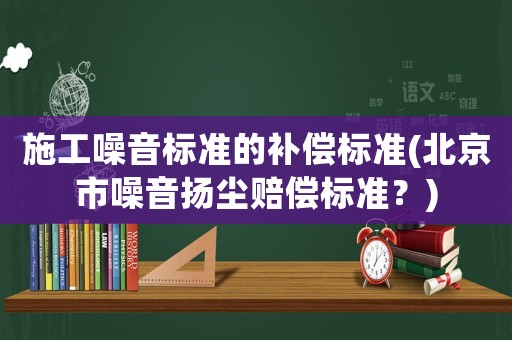 施工噪音標(biāo)準(zhǔn)的補(bǔ)償標(biāo)準(zhǔn)(北京市噪音揚(yáng)塵賠償標(biāo)準(zhǔn)？)
