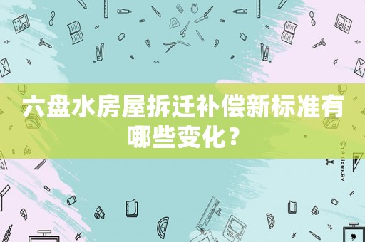 六盤水房屋拆遷補(bǔ)償新標(biāo)準(zhǔn)有哪些變化？