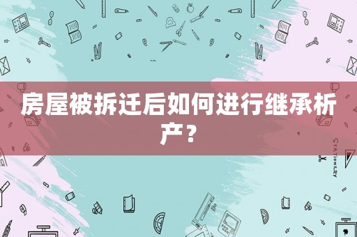 房屋被拆遷后如何進行繼承析產(chǎn)？