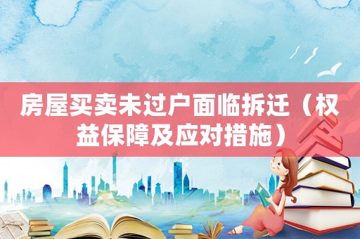 房屋買賣未過戶面臨拆遷（權(quán)益保障及應(yīng)對(duì)措施）