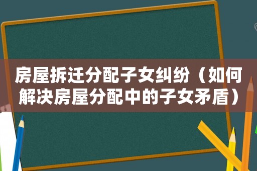 房屋拆遷分配子女糾紛（如何解決房屋分配中的子女矛盾）