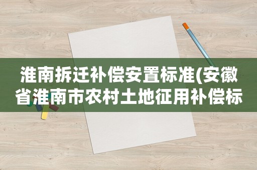 淮南拆遷補償安置標準(安徽省淮南市農村土地征用補償標準是多少？)