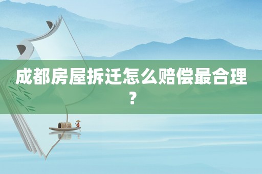 成都房屋拆遷怎么賠償最合理？