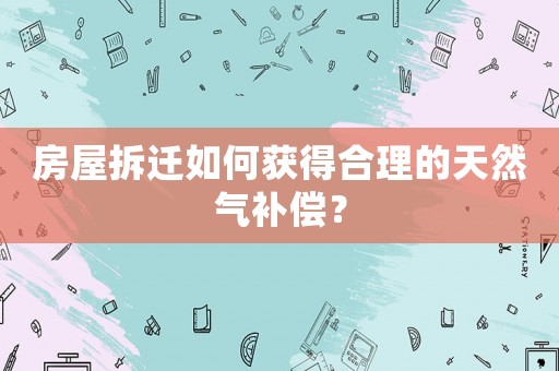 房屋拆遷如何獲得合理的天然氣補償？