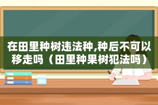 在田里種樹違法種,種后不可以移走嗎（田里種果樹犯法嗎）
