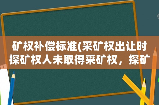 礦權補償標準(采礦權出讓時探礦權人未取得采礦權，探礦權人是否可以取得補償？)