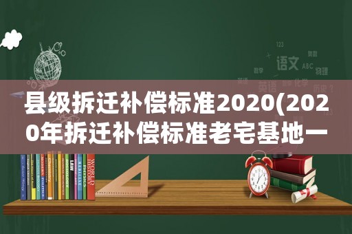 縣級拆遷補償標準2020(2020年拆遷補償標準老宅基地一平米對換多少平米？)