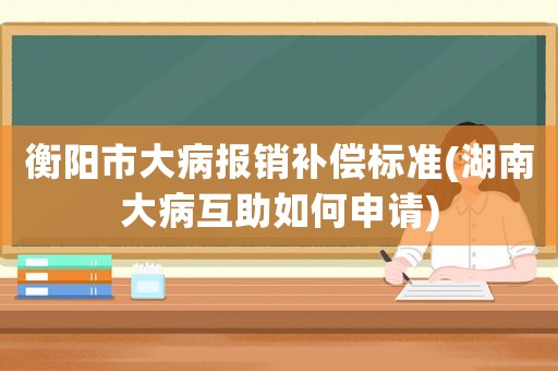 衡陽市大病報銷補償標準(湖南大病互助如何申請)