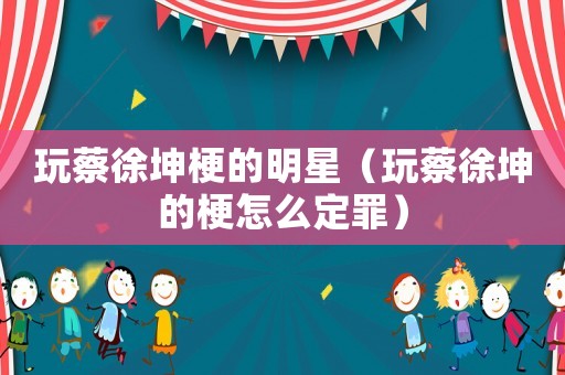 玩蔡徐坤梗的明星（玩蔡徐坤的梗怎么定罪）