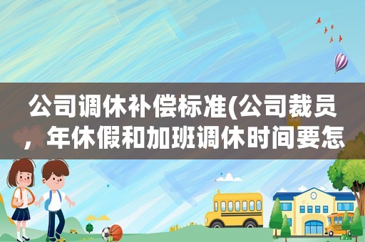 公司調休補償標準(公司裁員，年休假和加班調休時間要怎么賠償？)