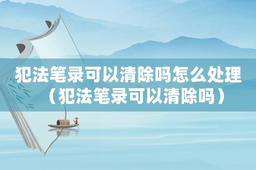 犯法筆錄可以清除嗎怎么處理（犯法筆錄可以清除嗎）