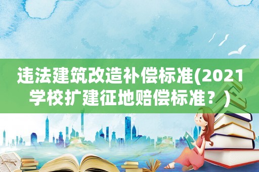 違法建筑改造補(bǔ)償標(biāo)準(zhǔn)(2021學(xué)校擴(kuò)建征地賠償標(biāo)準(zhǔn)？)