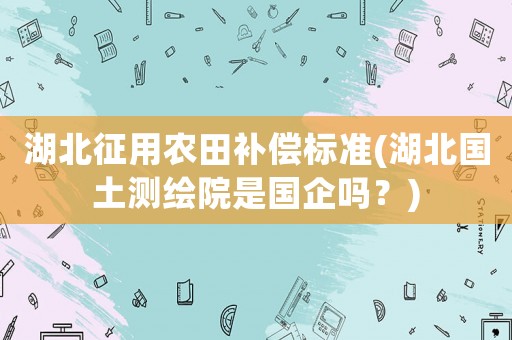 湖北征用農田補償標準(湖北國土測繪院是國企嗎？)