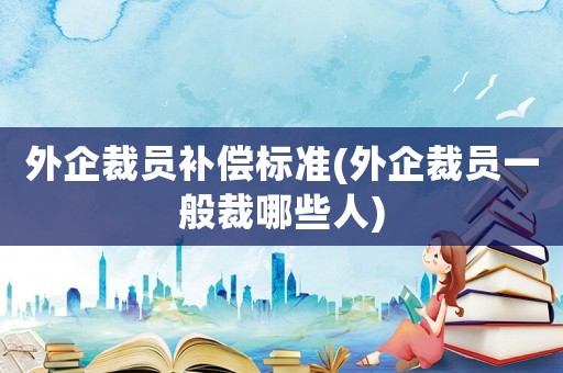 外企裁員補償標準(外企裁員一般裁哪些人)