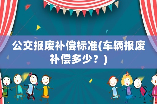 公交報廢補償標準(車輛報廢補償多少？)