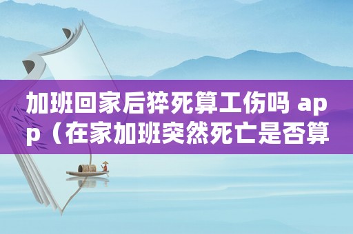 加班回家后猝死算工傷嗎 app（在家加班突然死亡是否算工傷）