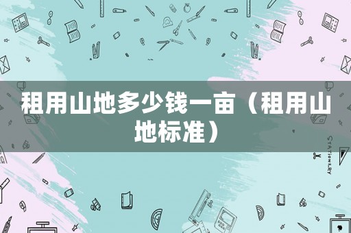 租用山地多少錢一畝（租用山地標(biāo)準(zhǔn)）
