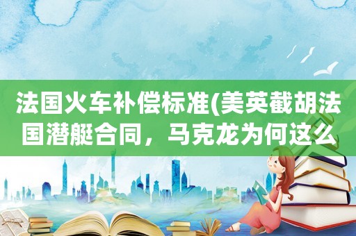 法國火車補償標準(美英截胡法國潛艇合同，馬克龍為何這么快就認栽？拜登給了什么補償？)