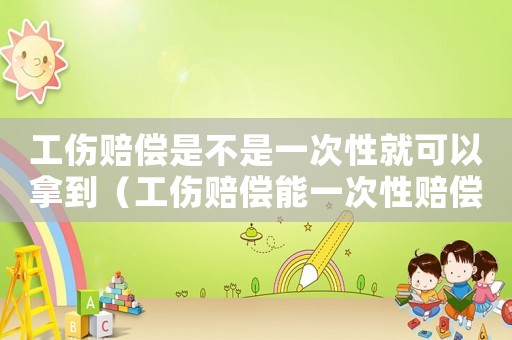 工傷賠償是不是一次性就可以拿到（工傷賠償能一次性賠償嗎）