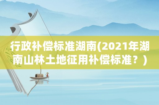 行政補償標(biāo)準(zhǔn)湖南(2021年湖南山林土地征用補償標(biāo)準(zhǔn)？)
