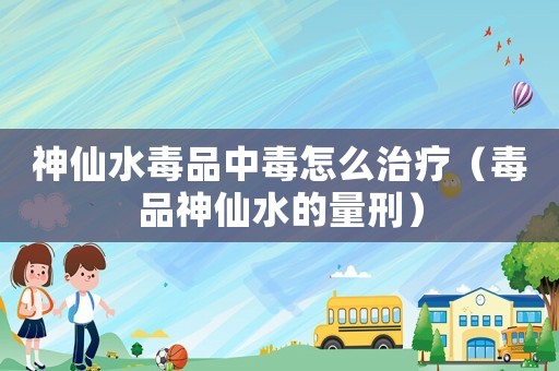 神仙水毒品中毒怎么治療（毒品神仙水的量刑）