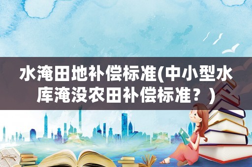 水淹田地補償標準(中小型水庫淹沒農田補償標準？)