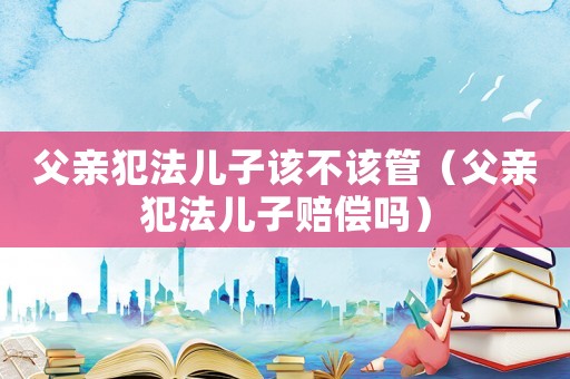 父親犯法兒子該不該管（父親犯法兒子賠償嗎）