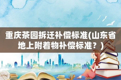 重慶茶園拆遷補(bǔ)償標(biāo)準(zhǔn)(山東省地上附著物補(bǔ)償標(biāo)準(zhǔn)？)