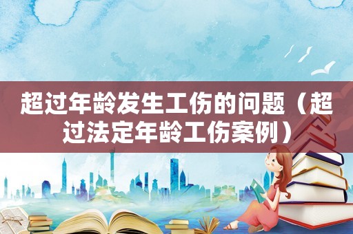 超過年齡發(fā)生工傷的問題（超過法定年齡工傷案例）